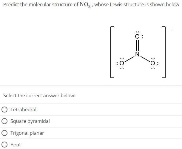 Predict the molecular structure of NO3−, whose Lewis structure is shown below. Select the correct answer below: Tetrahedral Square pyramidal Trigonal planar Bent 