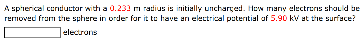 A spherical conductor with a 0.233 m radius is initially uncharged. How many electrons should be removed from the sphere in order for it to have an electrical potential of 5.90 kV at the surface? electrons