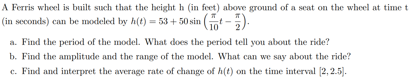 A Ferris wheel is built such that the height h (in feet) above ground of a seat on the wheel at time t (in seconds) can be modeled by h(t) = 53 + 50sin⁡(π10t − π2). a. Find the period of the model. What does the period tell you about the ride? b. Find the amplitude and the range of the model. What can we say about the ride? c. Find and interpret the average rate of change of h(t) on the time interval [2, 2.5].