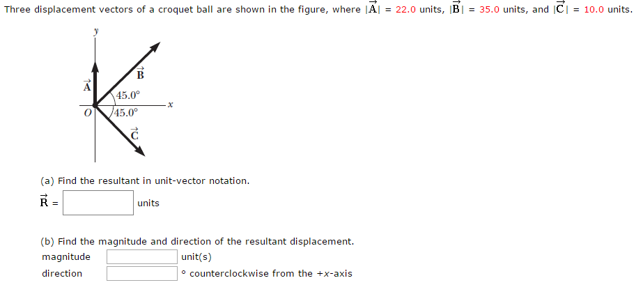 Three displacement vectors of a croquet ball are shown in the figure, where |A→| = 22.0 units, |B→| = 35.0 units, and |C→| = 10.0 units. (a) Find the resultant in unit-vector notation. R→ = units (b) Find the magnitude and direction of the resultant displacement. magnitude unit(s) direction counterclockwise from the +x-axis