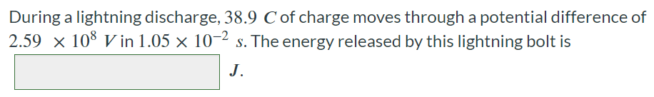 During a lightning discharge, 38.9 C of charge moves through a potential difference of 2.59×108 V in 1.05×10−2 s. The energy released by this lightning bolt is J.