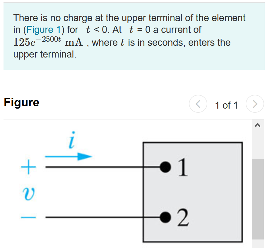 There is no charge at the upper terminal of the element in (Figure 1) for t < 0. At t = 0 a current of 125 e−2500t mA, where t is in seconds, enters the upper terminal. Figure 1 of 1 Part A Derive the expression for the charge that accumulates at the upper terminal for t > 0. q(t) = 50.0(1 − e−2500t) μC q(t) = 125(1 − e−2500t)C q(t) = 50.0 e−2500t μC q(t) = 125 e−2500t C Part B Find the total charge that accumulates at the upper terminal. Express your answer to three significant figures and include the appropriate units. Part C If the current is stopped at t = 0.4 ms, how much charge has accumulated at the upper terminal? Express your answer to three significant figures and include the appropriate units. q = Value Units 