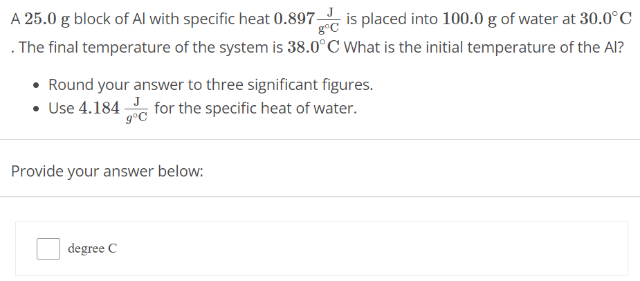 A 25.0 g block of Al with specific heat 0.897 J g∘C is placed into 100.0 g of water at 30.0∘C . The final temperature of the system is 38.0∘C What is the initial temperature of the Al? Round your answer to three significant figures. Use 4.184 J g∘C for the specific heat of water. Provide your answer below: degree C 