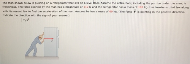 The man shown below is pushing on a refrigerator that sits on a level floor. Assume the entire floor, including the portion under the man, is frictionless. The force exerted by the man has a magnitude of 112 N and the refrigerator has a mass of 192 kg. Use Newton's third law along with his second law to find the acceleration of the man. Assume he has a mass of 69 kg. (The force F→ is pointing in the positive direction. Indicate the direction with the sign of your answer.) m/s2