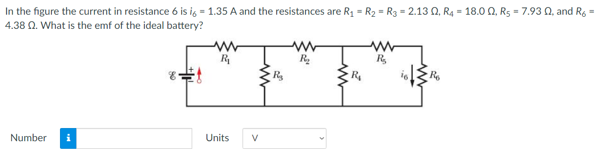 In the figure the current in resistance 6 is i6 = 1.35 A and the resistances are R1 = R2 = R3 = 2.13 Ω, R4 = 18.0 Ω, R5 = 7.93 Ω, and R6 = 4.38 Ω. What is the emf of the ideal battery? Number Units