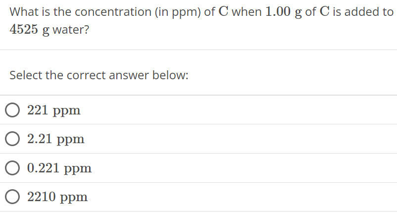 What is the concentration (in ppm ) of C when 1.00 g of C is added to 4525 g water? Select the correct answer below: 221 ppm 2.21 ppm 0.221 ppm 2210 ppm 