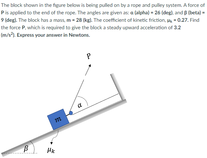 The block shown in the figure below is being pulled on by a rope and pulley system. A force of P is applied to the end of the rope. The angles are given as: α (alpha) = 26 (deg), and β (beta) = 9 (deg). The block has a mass, m = 28(kg). The coefficient of kinetic friction, μk = 0.27. Find the force P, which is required to give the block a steady upward acceleration of 3.2 (m/s2). Express your answer in Newtons.