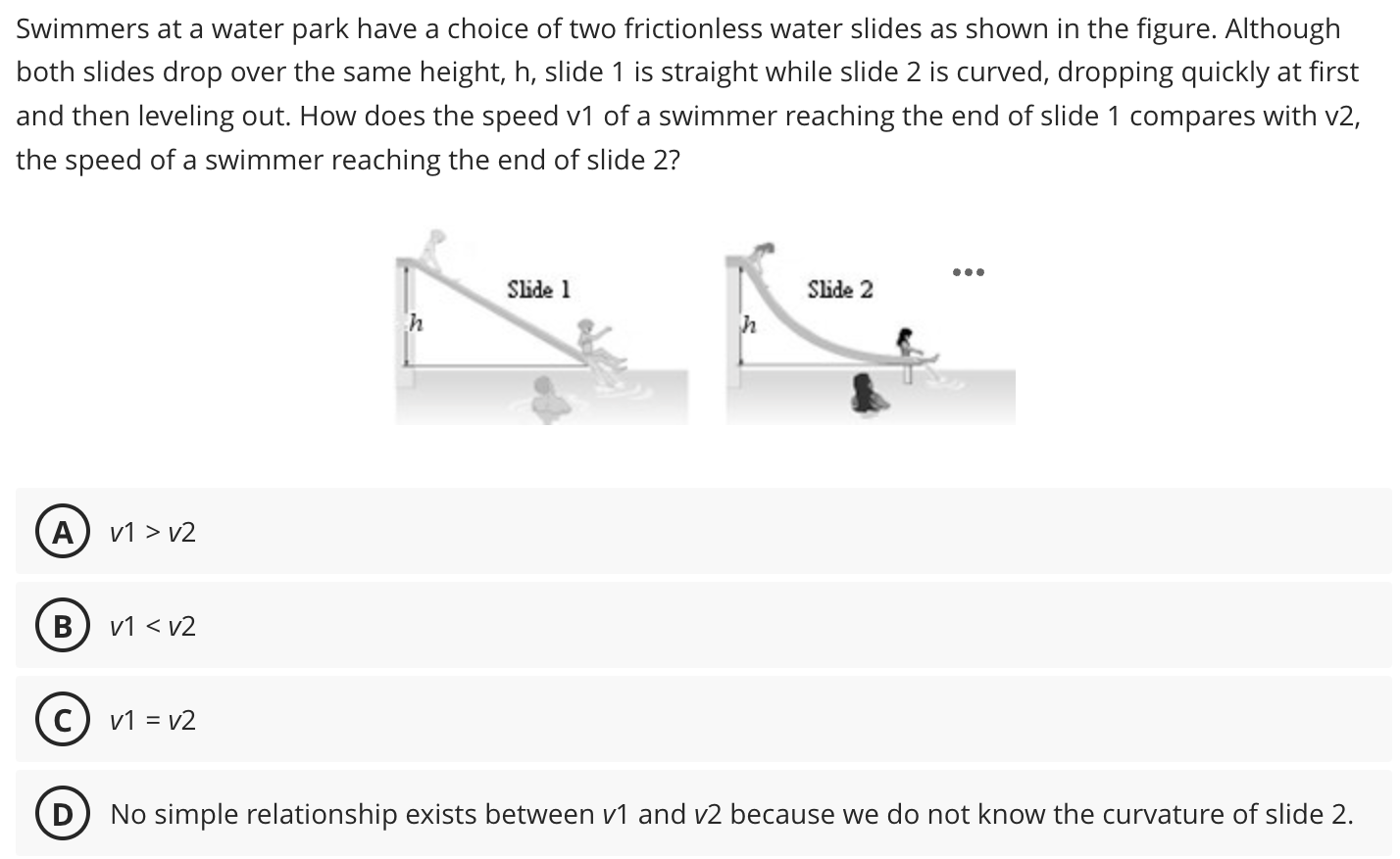 Swimmers at a water park have a choice of two frictionless water slides as shown in the figure. Although both slides drop over the same height, h, slide 1 is straight while slide 2 is curved, dropping quickly at first and then leveling out. How does the speed v1 of a swimmer reaching the end of slide 1 compares with v2, the speed of a swimmer reaching the end of slide 2? (A) v1 > v2 (B) v1 < v2 (C) v1 = v2 (D) No simple relationship exists between v1 and v2 because we do not know the curvature of slide 2.