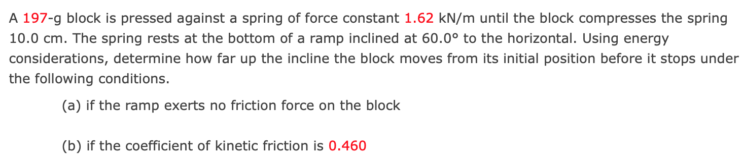 A 197-g block is pressed against a spring of force constant 1.62 kN/m until the block compresses the spring 10.0 cm. The spring rests at the bottom of a ramp inclined at 60.0∘ to the horizontal. Using energy considerations, determine how far up the incline the block moves from its initial position before it stops under the following conditions. (a) if the ramp exerts no friction force on the block (b) if the coefficient of kinetic friction is 0.460