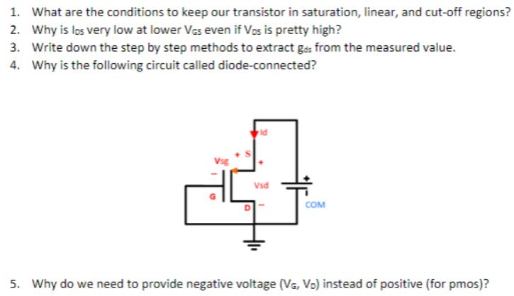 What are the conditions to keep our transistor in saturation, linear, and cut-off regions? Why is los very low at lower VGS even if VDS is pretty high? Write down the step by step methods to extract gds from the measured value. Why is the following circuit called diode-connected? Why do we need to provide negative voltage (VG, VD) instead of positive (for pmos)? 