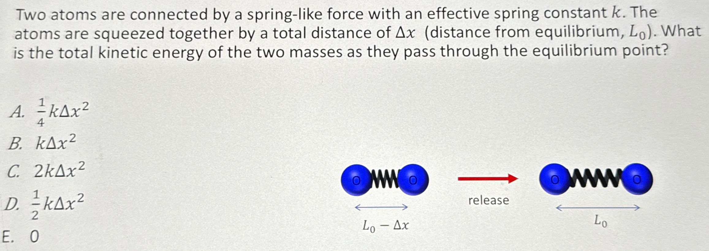 Two atoms are connected by a spring-like force with an effective spring constant k. The atoms are squeezed together by a total distance of Δx (distance from equilibrium, L0). What is the total kinetic energy of the two masses as they pass through the equilibrium point? A. 14 kΔx2 B. kΔx2 C. 2 kΔx2 D. 12 kΔx2 E. 0