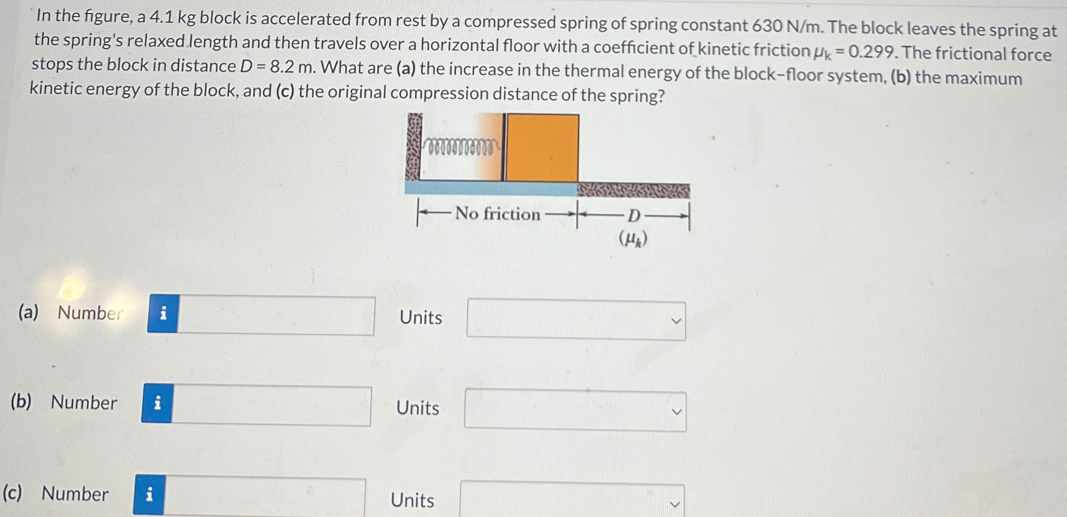 In the figure, a 4.1 kg block is accelerated from rest by a compressed spring of spring constant 630 N/m. The block leaves the spring at the spring's relaxed length and then travels over a horizontal floor with a coefficient of kinetic friction μk = 0.299. The frictional force stops the block in distance D = 8.2 m. What are (a) the increase in the thermal energy of the block-floor system, (b) the maximum kinetic energy of the block, and (c) the original compression distance of the spring? (a) Number Units (b) Number Units (c) Number Units