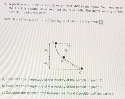 A particle with mass m slips down on track ABC in the figure. Segment AB of the track is rough, while segment BC is smooth. The initial velocity of the particle in point A is zero. Data: R = 10 [m]; α = 60∘; m = 2 [kg]; μBc = 0,1; Δh2 = 6 [m]; g = 9,81 [m/s2]. a, Calculate the magnitude of the velocity of the particle in point B. b, Calculate the magnitude of the velocity of the particle in point C. c, Calculate the elapsed time between the B and C positions of the particle.