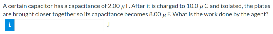 A certain capacitor has a capacitance of 2.00 μF. After it is charged to 10.0 μC and isolated, the plates are brought closer together so its capacitance becomes 8.00 μF. What is the work done by the agent? J