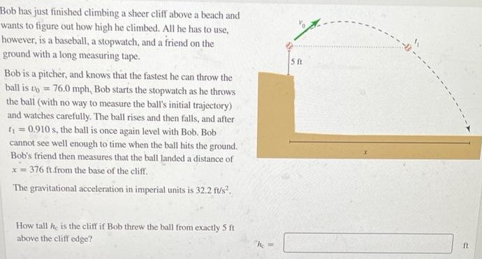 Bob has just finished climbing a sheer cliff above a beach and wants to figure out how high he climbed. All he has to use, however, is a baseball, a stopwatch, and a friend on the ground with a long measuring tape. Bob is a pitcher, and knows that the fastest he can throw the ball is v0 = 76.0 mph, Bob starts the stopwatch as he throws the ball (with no way to measure the ball's initial trajectory) and watches carefully. The ball rises and then falls, and after t1 = 0.910 s, the ball is once again level with Bob. Bob cannot see well enough to time when the ball hits the ground. Bob's friend then measures that the ball landed a distance of x = 376 ft. from the base of the cliff. The gravitational acceleration in imperial units is 32.2 f/s2. How tall hc is the cliff if Bob threw the ball from exactly 5 ft above the cliff edge? hc =