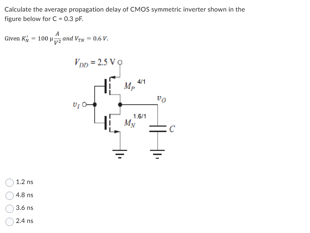 Calculate the average propagation delay of CMOS symmetric inverter shown in the figure below for C = 0.3 pF. Given KN′ = 100 μAV2 and VTN = 0.6 V. 1.2 ns 4.8 ns 3.6 ns 2.4 ns Calculate the average propagation delay of CMOS symmetric inverter shown in the figure below for C = 0.3 pF. Given KN′ = 100 μAV2 and VTN = 0.6 V. 1.2 ns 4.8 ns 3.6 ns 2.4 ns 