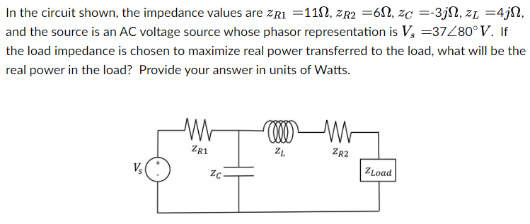 In the circuit shown, the impedance values are zR1 = 11 Ω, zR2 = 6 Ω, zC = −3 jΩ, zL = 4 jΩ, and the source is an AC voltage source whose phasor representation is Vs = 37∠80∘V. If the load impedance is chosen to maximize real power transferred to the load, what will be the real power in the load? Provide your answer in units of Watts.