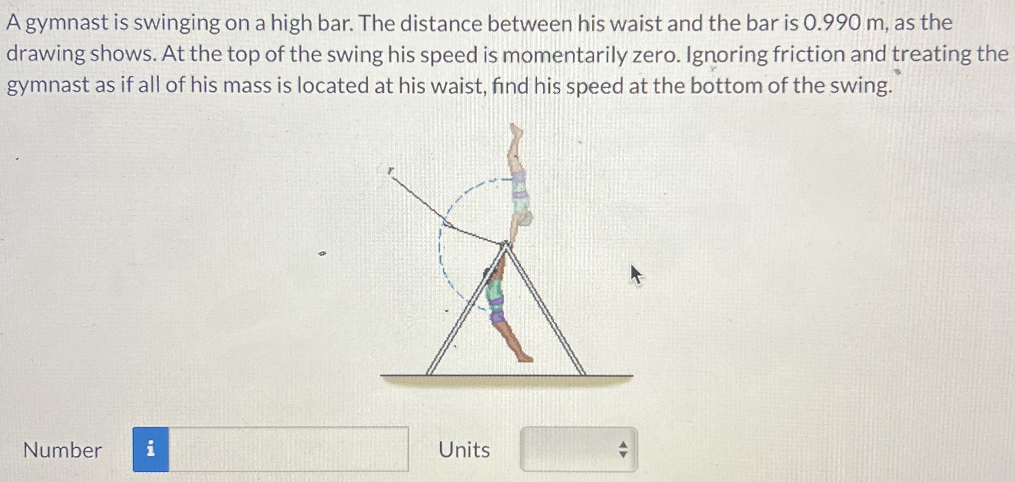 A gymnast is swinging on a high bar. The distance between his waist and the bar is 0.990 m, as the drawing shows. At the top of the swing his speed is momentarily zero. Ignoring friction and treating the gymnast as if all of his mass is located at his waist, find his speed at the bottom of the swing. Number Units