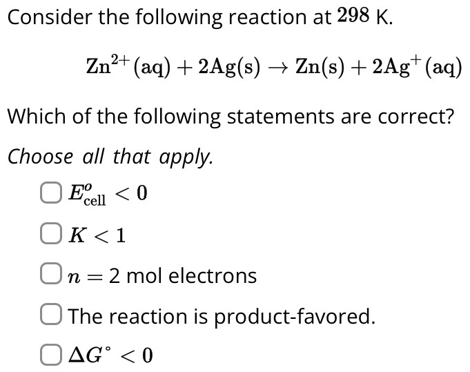 Consider the following reaction at 298 K. Zn2+(aq) + 2 Ag(s) → Zn(s) + 2Ag+(aq) Which of the following statements are correct? Choose all that apply. Ecello < 0 K < 1 n = 2 mol electrons The reaction is product-favored. ΔG∘ < 0