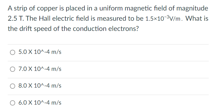 A strip of copper is placed in a uniform magnetic field of magnitude 2.5 T. The Hall electric field is measured to be 1.5×10−3 V/m. What is the drift speed of the conduction electrons? 5.0×10^−4 m/s 7.0×10^−4 m/s 8.0×10^−4 m/s 6.0×10^−4 m/s 