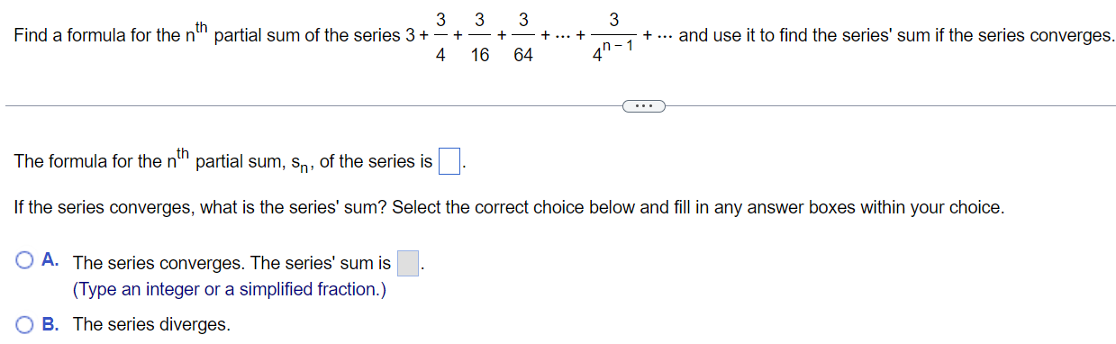 Find a formula for the nth partial sum of the series 3 + 34 + 316 + 364+⋯+34 n−1+⋯ and use it to find the series' sum if the series converges. The formula for the nth partial sum, sn, of the series is If the series converges, what is the series' sum? Select the correct choice below and fill in any answer boxes within your choice. A. The series converges. The series' sum is . (Type an integer or a simplified fraction. ) B. The series diverges. 