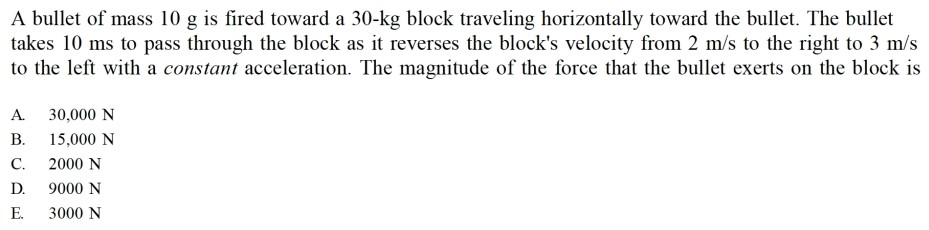 A bullet of mass 10 g is fired toward a 30−kg block traveling horizontally toward the bullet. The bullet takes 10 ms to pass through the block as it reverses the block's velocity from 2 m/s to the right to 3 m/s to the left with a constant acceleration. The magnitude of the force that the bullet exerts on the block is A. 30,000 N B. 15,000 N C. 2000 N D. 9000 N E. 3000 N