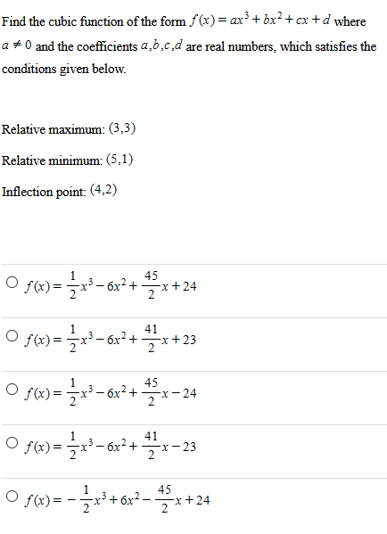 Find the cubic function of the form f(x) = ax3 + bx2 + cx + d where a ≠ 0 and the coefficients a, b, c, d are real numbers, which satisfies the conditions given below. Relative maximum: (3, 3) Relative minimum: (5, 1) Inflection point: (4, 2) f(x) = 12 x3 − 6x2 + 45 2 x + 24 f(x) = 12 x3 − 6x2 + 41 2 x +23 f(x) = 12 x3 − 6x2 + 45 2 x − 24 f(x) = 12 x3 − 6x2 + 41 2 x − 23 f(x) = −12 x3 + 6x2 − 45 2 x + 24