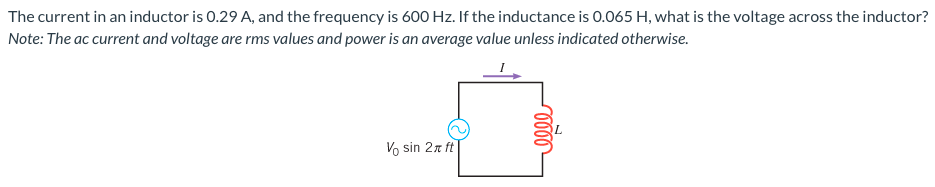 The current in an inductor is 0.29 A, and the frequency is 600 Hz. If the inductance is 0.065 H, what is the voltage across the inductor? Note: The ac current and voltage are rms values and power is an average value unless indicated otherwise.