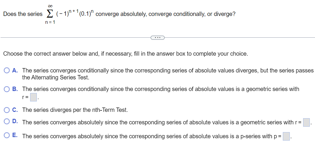 Does the series ∑n = 1∞(−1)n+1(0.1)n converge absolutely, converge conditionally, or diverge? Choose the correct answer below and, if necessary, fill in the answer box to complete your choice. A. The series converges conditionally since the corresponding series of absolute values diverges, but the series passes the Alternating Series Test. B. The series converges conditionally since the corresponding series of absolute values is a geometric series with r = . C. The series diverges per the nth-Term Test. D. The series converges absolutely since the corresponding series of absolute values is a geometric series with r = E. The series converges absolutely since the corresponding series of absolute values is a p-series with p =