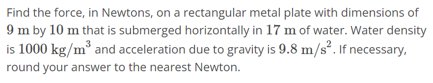 Find the force, in Newtons, on a rectangular metal plate with dimensions of 9 m by 10 m that is submerged horizontally in 17 m of water. Water density is 1000 kg/m3 and acceleration due to gravity is 9.8 m/s^2. If necessary, round your answer to the nearest Newton.