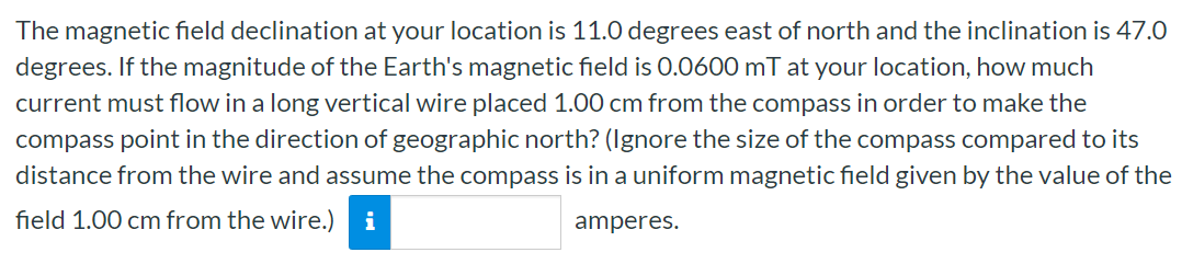 The magnetic field declination at your location is 11.0 degrees east of north and the inclination is 47.0 degrees. If the magnitude of the Earth's magnetic field is 0.0600 mT at your location, how much current must flow in a long vertical wire placed 1.00 cm from the compass in order to make the compass point in the direction of geographic north? (Ignore the size of the compass compared to its distance from the wire and assume the compass is in a uniform magnetic field given by the value of the field 1.00 cm from the wire.) amperes.