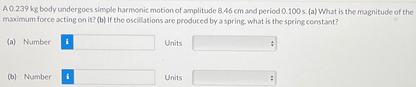 A 0.239 kg body undergoes simple harmonic motion of amplitude 8.46 cm and period 0.100 s. (a) What is the magnitude of the maximum force acting on it? (b) If the oscillations are produced by a spring, what is the spring constant? (a) Number Units (b) Number Units