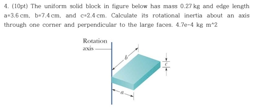 The uniform solid block in figure below has mass 0.27 kg and edge length a = 3.6 cm, b = 7.4 cm, and c = 2.4 cm. Calculate its rotational inertia about an axis through one corner and perpendicular to the large faces. 4.7e−4 kgm^2