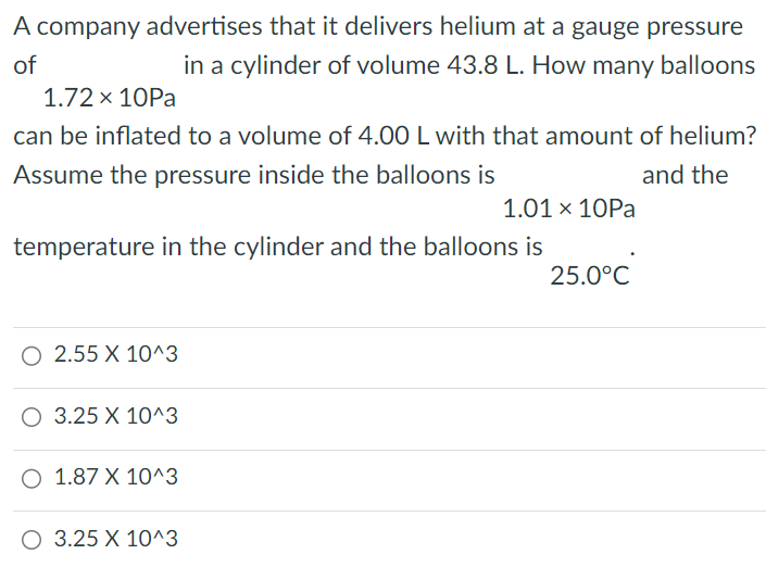 A company advertises that it delivers helium at a gauge pressure of 1.72×10 Pa in a cylinder of volume 43.8 L. How many balloons can be inflated to a volume of 4.00 L with that amount of helium? Assume the pressure inside the balloons is 1.01×10 Pa and the temperature in the cylinder and the balloons is 25.0∘C. 2.55×10^3 3.25×10^3 1.87×10^3 3.25×10^3