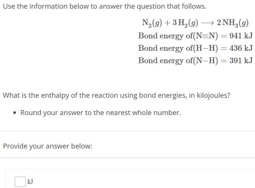 Use the information below to answer the question that follows. N2(g) + 3H2(g) ⟶ 2NH3(g) Bond energy of (N≡N) = 941 kJ Bond energy of (H−H) = 436 kJ Bond energy of (N−H) = 391 kJ What is the enthalpy of the reaction using bond energies, in kilojoules? Round your answer to the nearest whole number. Provide your answer below: kJ 