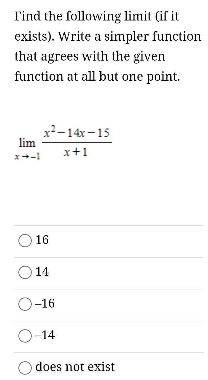 Find the following limit (if it exists). Write a simpler function that agrees with the given function at all but one point. limx→−1 x2−14x−15 x+1 16 14 −16 −14 does not exist