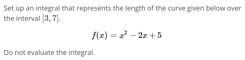 Set up an integral that represents the length of the curve given below over the interval [3, 7]. f(x) = x^2 - 2x + 5 Do not evaluate the integral.