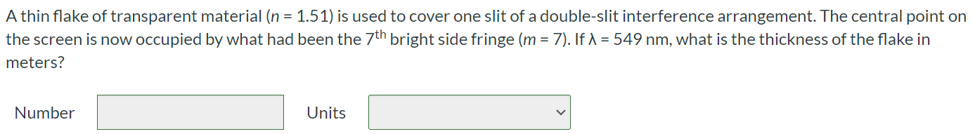 A thin flake of transparent material (n = 1.51) is used to cover one slit of a double-slit interference arrangement. The central point on the screen is now occupied by what had been the 7th bright side fringe (m = 7). If λ = 549 nm, what is the thickness of the flake in meters? Number Units