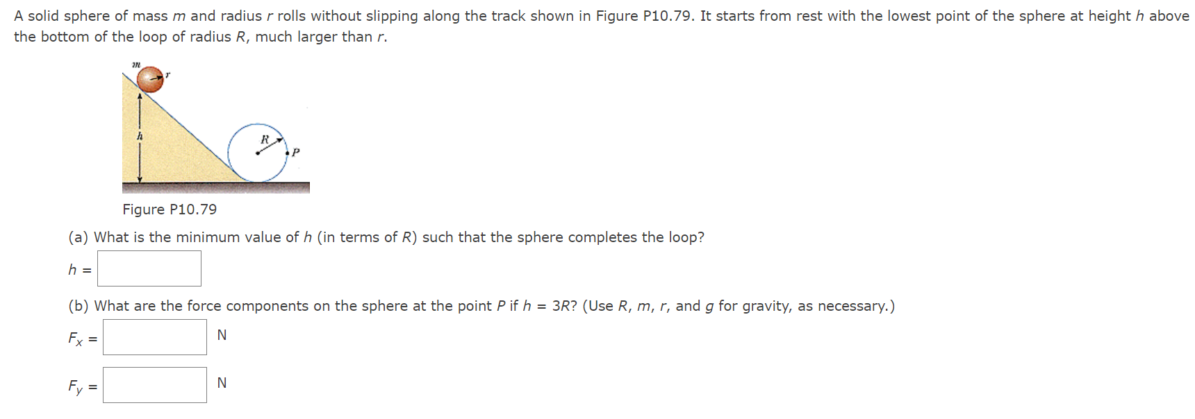 A solid sphere of mass m and radius r rolls without slipping along the track shown in Figure P10.79. It starts from rest with the lowest point of the sphere at height h above the bottom of the loop of radius R, much larger than r. Figure P10.79 (a) What is the minimum value of h (in terms of R ) such that the sphere completes the loop? h = (b) What are the force components on the sphere at the point P if h = 3R? (Use R, m, r, and g for gravity, as necessary.) Fx = N Fy = N