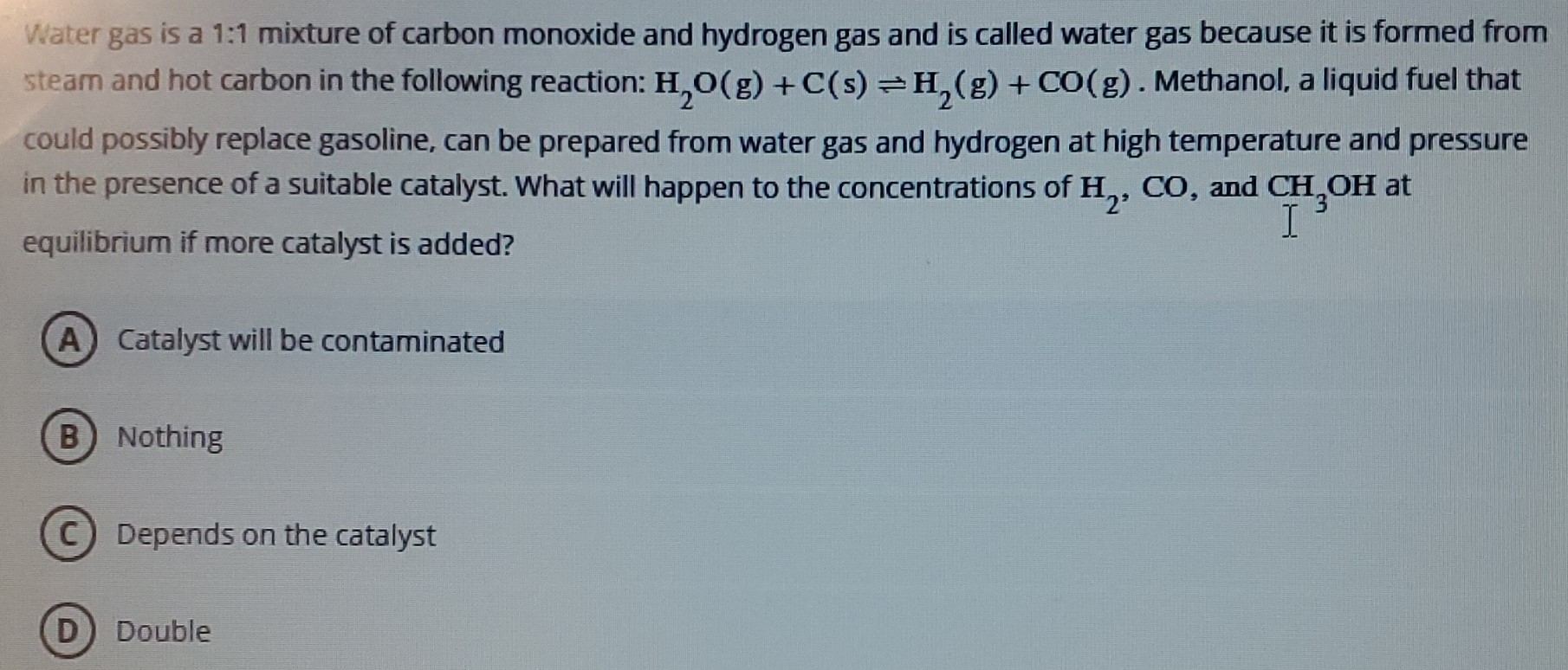 Water gas is a 1:1 mixture of carbon monoxide and hydrogen gas and is called water gas because it is formed from steam and hot carbon in the following reaction: H2O(g) + C(s) ⇌ H2(g) + CO(g). Methanol, a liquid fuel that could possibly replace gasoline, can be prepared from water gas and hydrogen at high temperature and pressure in the presence of a suitable catalyst. What will happen to the concentrations of H2, CO, and CH3OH at equilibrium if more catalyst is added? (A) Catalyst will be contaminated (B) Nothing (C) Depends on the catalyst (D) Double 