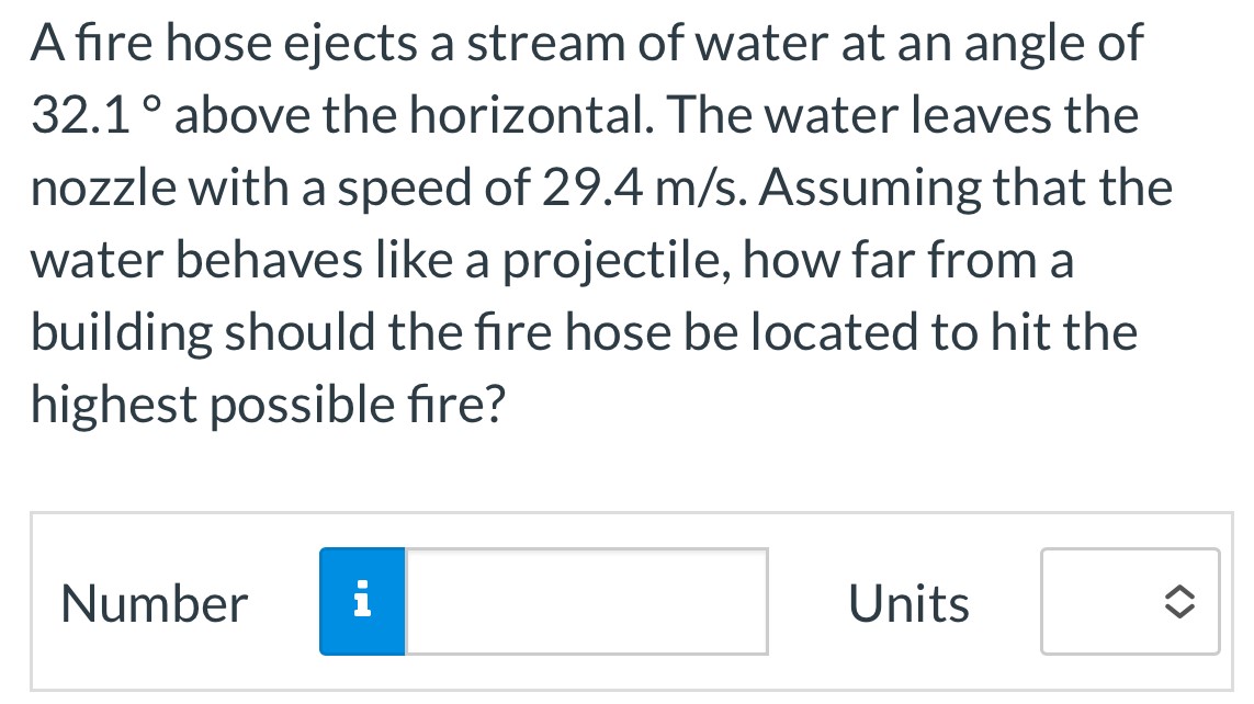 A fire hose ejects a stream of water at an angle of 32.1∘ above the horizontal. The water leaves the nozzle with a speed of 29.4 m/s. Assuming that the water behaves like a projectile, how far from a building should the fire hose be located to hit the highest possible fire? Number Units