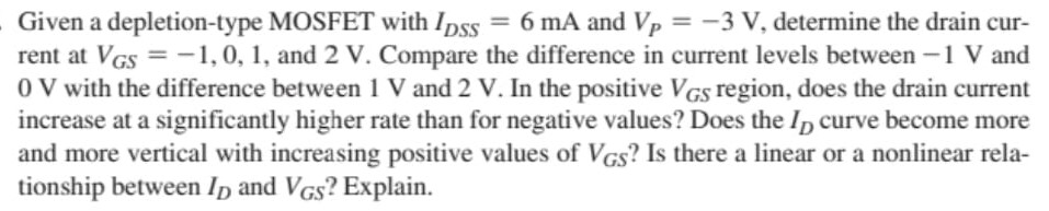 Given a depletion-type MOSFET with IDSS = 6 mA and VP = −3 V, determine the drain current at VGS = −1, 0, 1, and 2 V. Compare the difference in current levels between −1 V and 0 V with the difference between 1 V and 2 V. In the positive VGS region, does the drain current increase at a significantly higher rate than for negative values? Does the ID curve become more and more vertical with increasing positive values of VGS? Is there a linear or a nonlinear relationship between ID and VGS ? Explain.