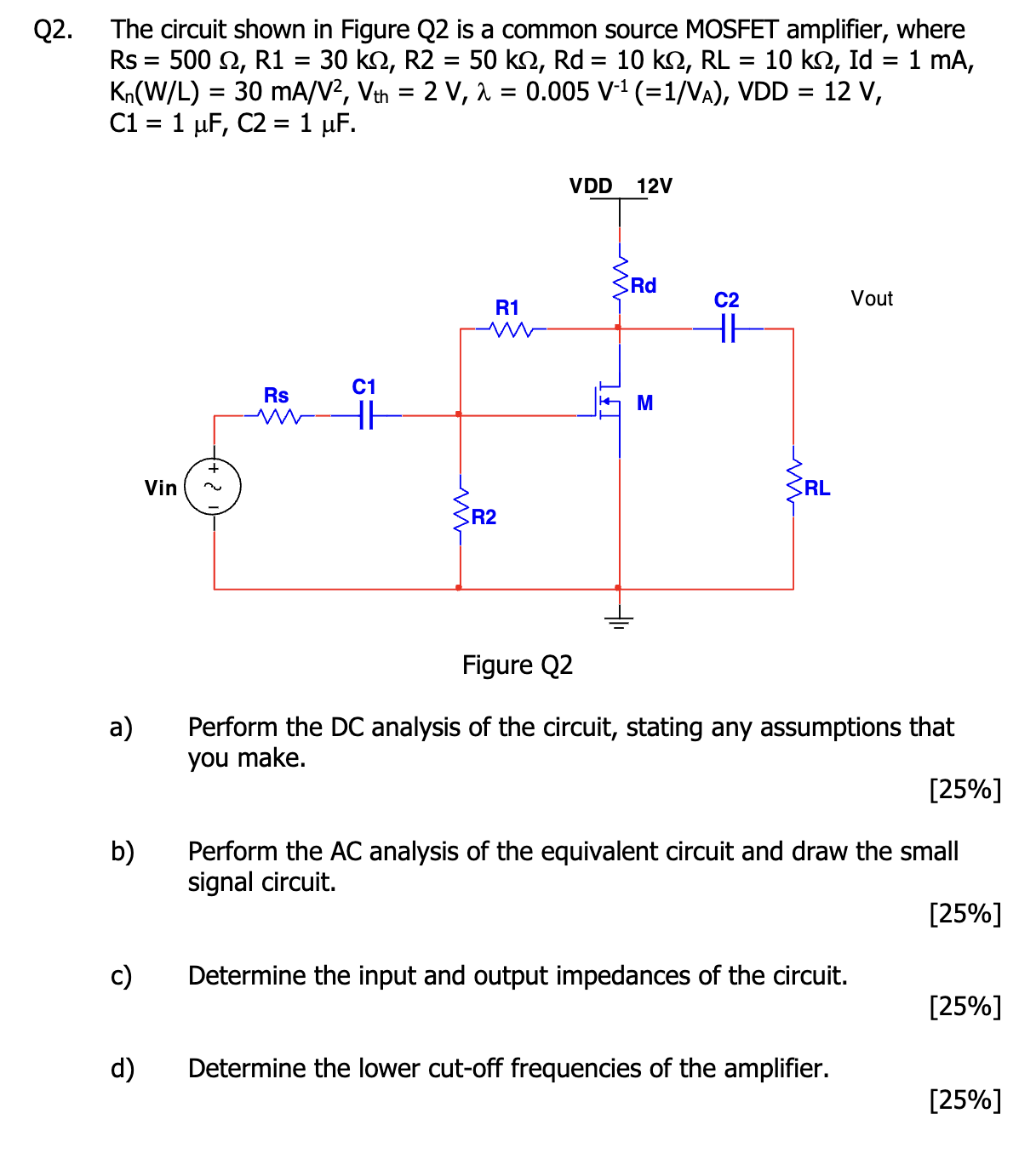 Q2. The circuit shown in Figure Q2 is a common source MOSFET amplifier, where Rs = 500 Ω, R1 = 30 kΩ, R2 = 50 kΩ, Rd = 10 kΩ, RL = 10 kΩ, Id = 1 mA, Kn(W/L) = 30 mA/V2, Vth = 2 V, λ = 0.005 V−1( = 1/VA), VDD = 12 V, C1 = 1 μF, C2 = 1 μF. Figure Q2 a) Perform the DC analysis of the circuit, stating any assumptions that you make. [25%] b) Perform the AC analysis of the equivalent circuit and draw the small signal circuit. [25%] c) Determine the input and output impedances of the circuit. [25%] d) Determine the lower cut-off frequencies of the amplifier. [25%]