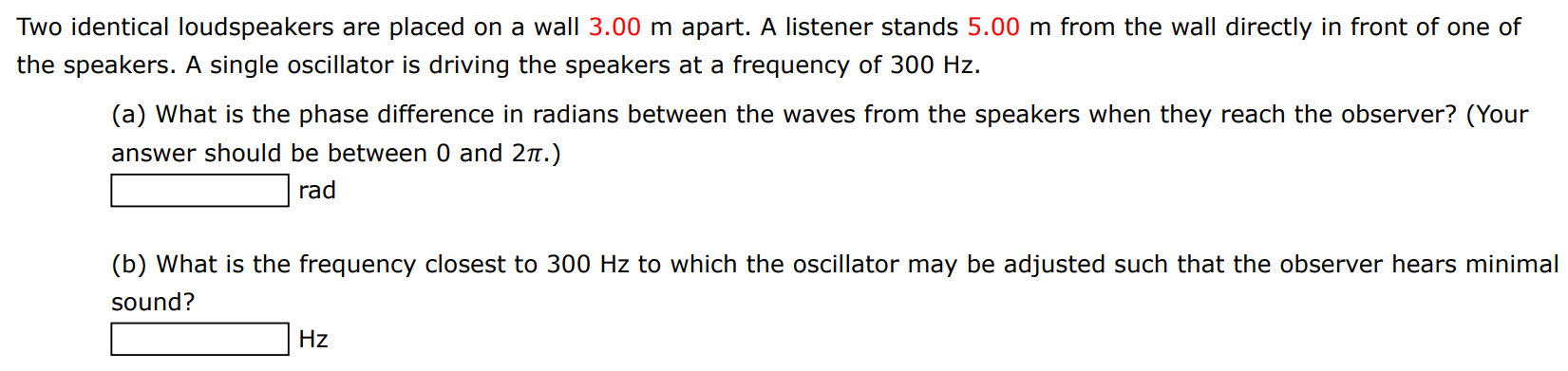 Two identical loudspeakers are placed on a wall 3.00 m apart. A listener stands 5.00 m from the wall directly in front of one of the speakers. A single oscillator is driving the speakers at a frequency of 300 Hz. (a) What is the phase difference in radians between the waves from the speakers when they reach the observer? (Your answer should be between 0 and 2π.) rad (b) What is the frequency closest to 300 Hz to which the oscillator may be adjusted such that the observer hears minimal sound? Hz 