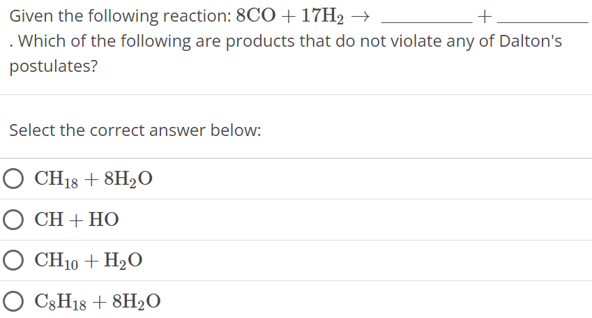 Given the following reaction: 8CO + 17H2 → + . Which of the following are products that do not violate any of Dalton's postulates? Select the correct answer below: CH18 + 8H2O CH + HO CH10 + H2O C8H18 + 8H2O 