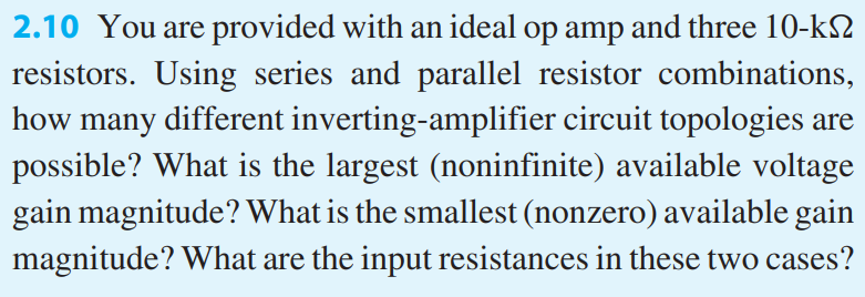 You are provided with an ideal op amp and three 10-kΩ resistors. Using series and parallel resistor combinations, how many different inverting-amplifier circuit topologies are possible? What is the largest (noninfinite) available voltage gain magnitude? What is the smallest (nonzero) available gain magnitude? What are the input resistances in these two cases?