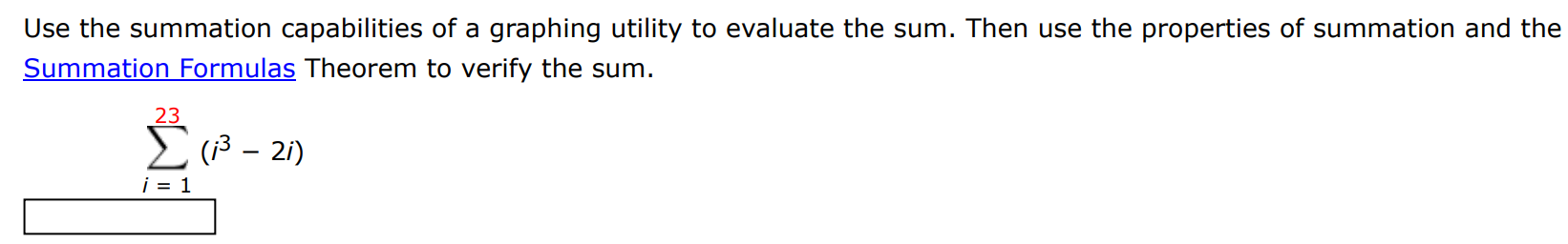 Use the summation capabilities of a graphing utility to evaluate the sum. Then use the properties of summation and the Summation Formulas Theorem to verify the sum. ∑i = 1 23 (i3 − 2i) 