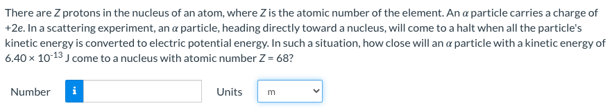 There are Z protons in the nucleus of an atom, where Z is the atomic number of the element. An α particle carries a charge of +2e. In a scattering experiment, an α particle, heading directly toward a nucleus, will come to a halt when all the particle's kinetic energy is converted to electric potential energy. In such a situation, how close will an α particle with a kinetic energy of 6.40×10−13 J come to a nucleus with atomic number Z = 68? Number Units