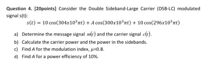 Question 4. [20 points] Consider the Double Sideband-Large Carrier (DSB-LC) modulated signal s(t) : s(t) = 10cos⁡(304×103πt) + Acos⁡(300×103πt) + 10cos⁡(296×103πt) a) Determine the message signal m(t) and the carrier signal c(t). b) Calculate the carrier power and the power in the sidebands. c) Find A for the modulation index, μ = 0.8. d) Find A for a power efficiency of 10%.