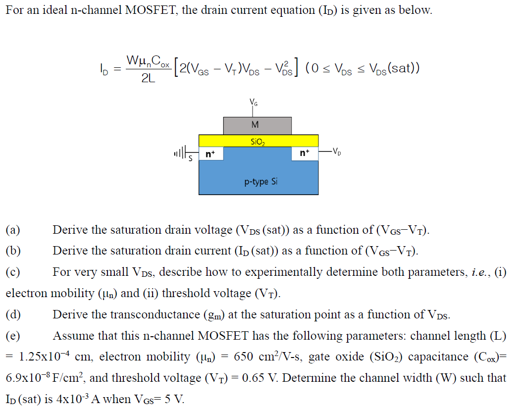 For an ideal n-channel MOSFET, the drain current equation (ID) is given as below. ID = WμnCox 2L[2(VGS − VT)VDS − VDS2] (0 ≤ VDS ≤ VDS(sat)) (a) Derive the saturation drain voltage (VDS(sat)) as a function of (VGS − VT). (b) Derive the saturation drain current (ID(sat)) as a function of (VGS − VT). (c) For very small VDS, describe how to experimentally determine both parameters, i. e. , (i) electron mobility (μn) and (ii) threshold voltage (VT). (d) Derive the transconductance (gm) at the saturation point as a function of VDS. (e) Assume that this n-channel MOSFET has the following parameters: channel length (L) = 1.25×10−4 cm, electron mobility (μn) = 650 cm2 /V−s, gate oxide (SiO2) capacitance (Cox) = 6.9×10−8 F/cm2, and threshold voltage (VT) = 0.65 V. Determine the channel width (W) such that ID (sat) is 4×10−3 A when VGS = 5 V. 